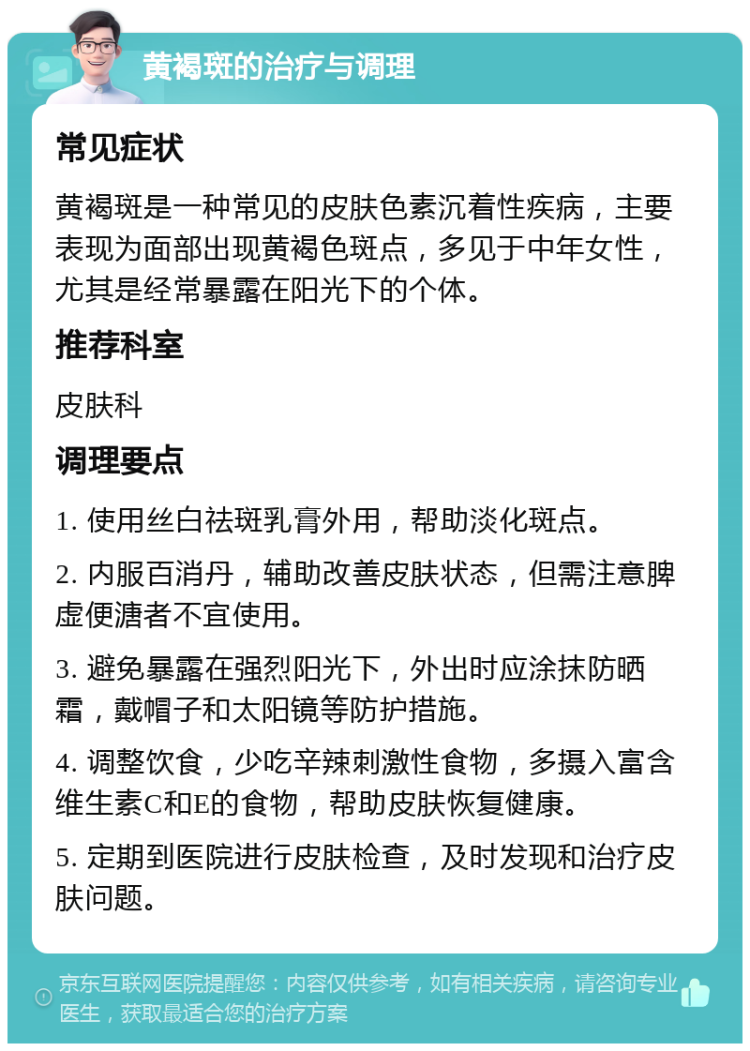 黄褐斑的治疗与调理 常见症状 黄褐斑是一种常见的皮肤色素沉着性疾病，主要表现为面部出现黄褐色斑点，多见于中年女性，尤其是经常暴露在阳光下的个体。 推荐科室 皮肤科 调理要点 1. 使用丝白祛斑乳膏外用，帮助淡化斑点。 2. 内服百消丹，辅助改善皮肤状态，但需注意脾虚便溏者不宜使用。 3. 避免暴露在强烈阳光下，外出时应涂抹防晒霜，戴帽子和太阳镜等防护措施。 4. 调整饮食，少吃辛辣刺激性食物，多摄入富含维生素C和E的食物，帮助皮肤恢复健康。 5. 定期到医院进行皮肤检查，及时发现和治疗皮肤问题。