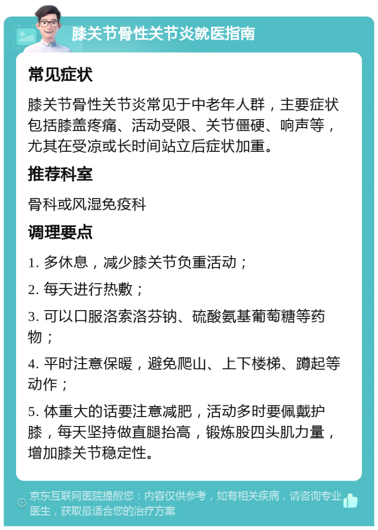 膝关节骨性关节炎就医指南 常见症状 膝关节骨性关节炎常见于中老年人群，主要症状包括膝盖疼痛、活动受限、关节僵硬、响声等，尤其在受凉或长时间站立后症状加重。 推荐科室 骨科或风湿免疫科 调理要点 1. 多休息，减少膝关节负重活动； 2. 每天进行热敷； 3. 可以口服洛索洛芬钠、硫酸氨基葡萄糖等药物； 4. 平时注意保暖，避免爬山、上下楼梯、蹲起等动作； 5. 体重大的话要注意减肥，活动多时要佩戴护膝，每天坚持做直腿抬高，锻炼股四头肌力量，增加膝关节稳定性。