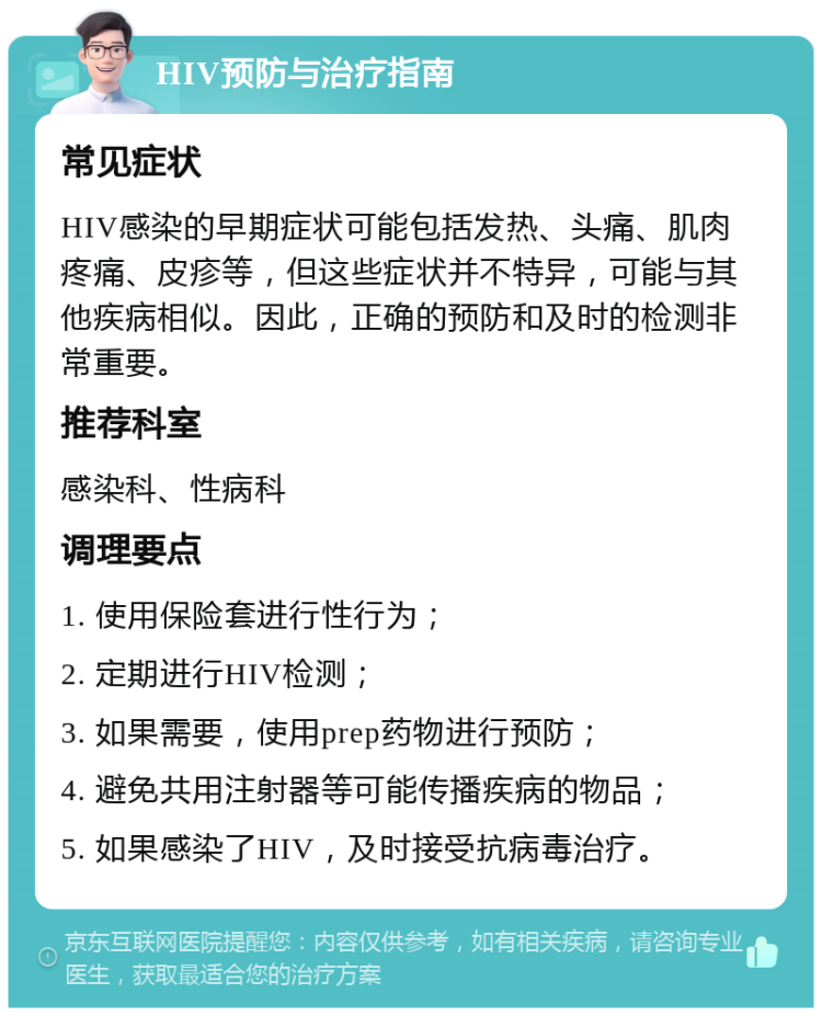 HIV预防与治疗指南 常见症状 HIV感染的早期症状可能包括发热、头痛、肌肉疼痛、皮疹等，但这些症状并不特异，可能与其他疾病相似。因此，正确的预防和及时的检测非常重要。 推荐科室 感染科、性病科 调理要点 1. 使用保险套进行性行为； 2. 定期进行HIV检测； 3. 如果需要，使用prep药物进行预防； 4. 避免共用注射器等可能传播疾病的物品； 5. 如果感染了HIV，及时接受抗病毒治疗。