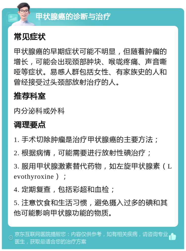 甲状腺癌的诊断与治疗 常见症状 甲状腺癌的早期症状可能不明显，但随着肿瘤的增长，可能会出现颈部肿块、喉咙疼痛、声音嘶哑等症状。易感人群包括女性、有家族史的人和曾经接受过头颈部放射治疗的人。 推荐科室 内分泌科或外科 调理要点 1. 手术切除肿瘤是治疗甲状腺癌的主要方法； 2. 根据病情，可能需要进行放射性碘治疗； 3. 服用甲状腺激素替代药物，如左旋甲状腺素（Levothyroxine）； 4. 定期复查，包括彩超和血检； 5. 注意饮食和生活习惯，避免摄入过多的碘和其他可能影响甲状腺功能的物质。