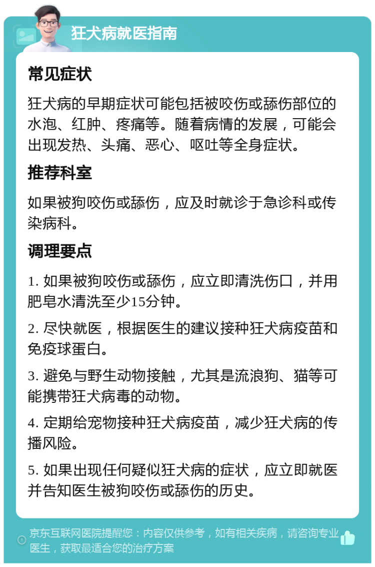 狂犬病就医指南 常见症状 狂犬病的早期症状可能包括被咬伤或舔伤部位的水泡、红肿、疼痛等。随着病情的发展，可能会出现发热、头痛、恶心、呕吐等全身症状。 推荐科室 如果被狗咬伤或舔伤，应及时就诊于急诊科或传染病科。 调理要点 1. 如果被狗咬伤或舔伤，应立即清洗伤口，并用肥皂水清洗至少15分钟。 2. 尽快就医，根据医生的建议接种狂犬病疫苗和免疫球蛋白。 3. 避免与野生动物接触，尤其是流浪狗、猫等可能携带狂犬病毒的动物。 4. 定期给宠物接种狂犬病疫苗，减少狂犬病的传播风险。 5. 如果出现任何疑似狂犬病的症状，应立即就医并告知医生被狗咬伤或舔伤的历史。