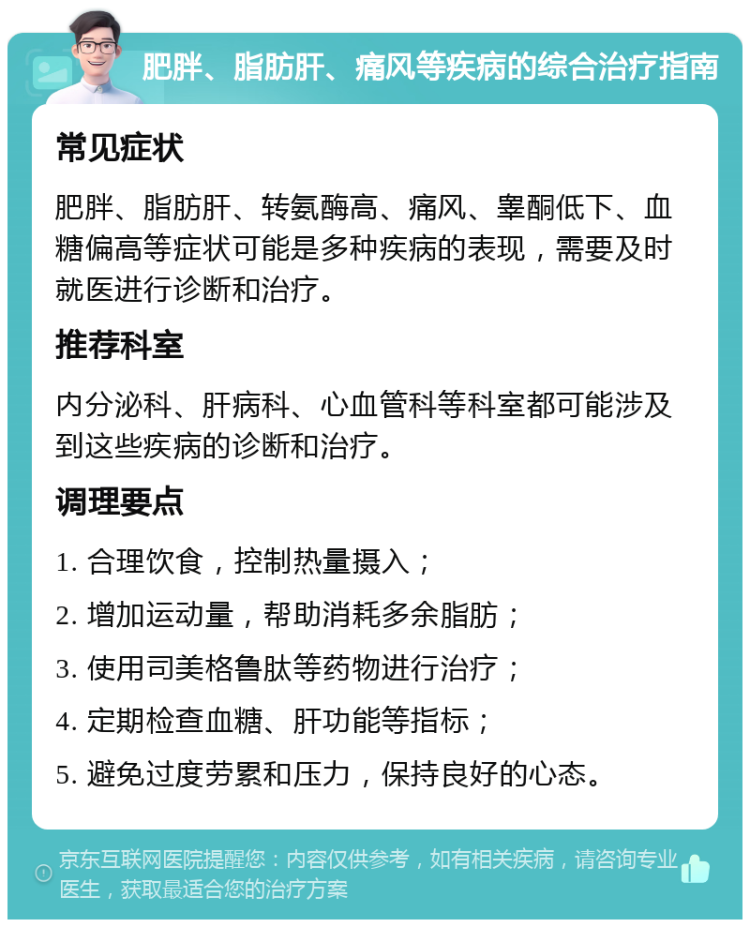 肥胖、脂肪肝、痛风等疾病的综合治疗指南 常见症状 肥胖、脂肪肝、转氨酶高、痛风、睾酮低下、血糖偏高等症状可能是多种疾病的表现，需要及时就医进行诊断和治疗。 推荐科室 内分泌科、肝病科、心血管科等科室都可能涉及到这些疾病的诊断和治疗。 调理要点 1. 合理饮食，控制热量摄入； 2. 增加运动量，帮助消耗多余脂肪； 3. 使用司美格鲁肽等药物进行治疗； 4. 定期检查血糖、肝功能等指标； 5. 避免过度劳累和压力，保持良好的心态。