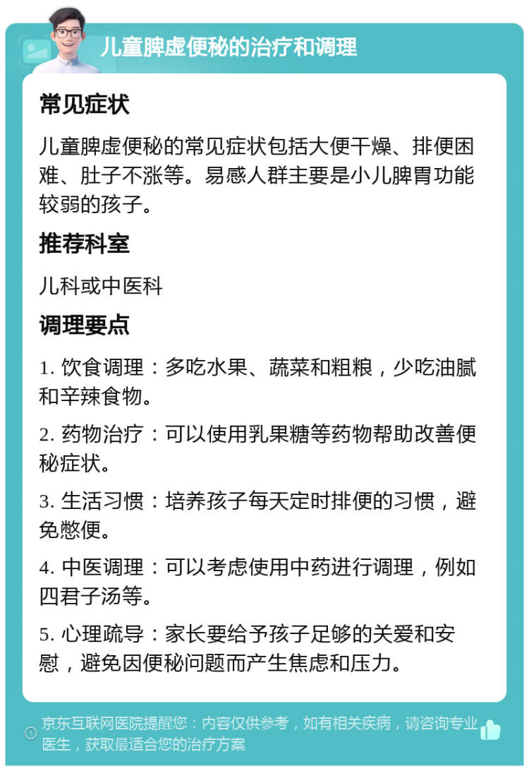 儿童脾虚便秘的治疗和调理 常见症状 儿童脾虚便秘的常见症状包括大便干燥、排便困难、肚子不涨等。易感人群主要是小儿脾胃功能较弱的孩子。 推荐科室 儿科或中医科 调理要点 1. 饮食调理：多吃水果、蔬菜和粗粮，少吃油腻和辛辣食物。 2. 药物治疗：可以使用乳果糖等药物帮助改善便秘症状。 3. 生活习惯：培养孩子每天定时排便的习惯，避免憋便。 4. 中医调理：可以考虑使用中药进行调理，例如四君子汤等。 5. 心理疏导：家长要给予孩子足够的关爱和安慰，避免因便秘问题而产生焦虑和压力。