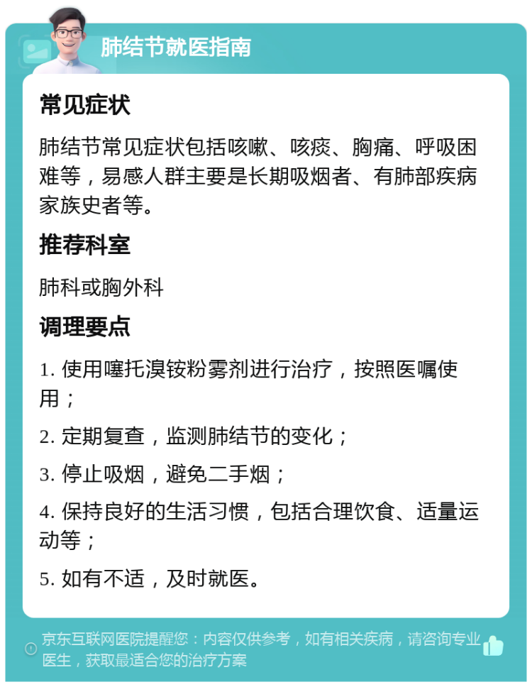 肺结节就医指南 常见症状 肺结节常见症状包括咳嗽、咳痰、胸痛、呼吸困难等，易感人群主要是长期吸烟者、有肺部疾病家族史者等。 推荐科室 肺科或胸外科 调理要点 1. 使用噻托溴铵粉雾剂进行治疗，按照医嘱使用； 2. 定期复查，监测肺结节的变化； 3. 停止吸烟，避免二手烟； 4. 保持良好的生活习惯，包括合理饮食、适量运动等； 5. 如有不适，及时就医。