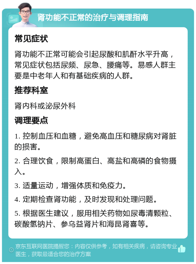 肾功能不正常的治疗与调理指南 常见症状 肾功能不正常可能会引起尿酸和肌酐水平升高，常见症状包括尿频、尿急、腰痛等。易感人群主要是中老年人和有基础疾病的人群。 推荐科室 肾内科或泌尿外科 调理要点 1. 控制血压和血糖，避免高血压和糖尿病对肾脏的损害。 2. 合理饮食，限制高蛋白、高盐和高磷的食物摄入。 3. 适量运动，增强体质和免疫力。 4. 定期检查肾功能，及时发现和处理问题。 5. 根据医生建议，服用相关药物如尿毒清颗粒、碳酸氢钠片、参乌益肾片和海昆肾喜等。