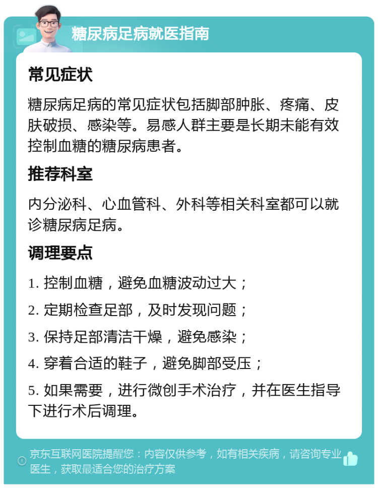 糖尿病足病就医指南 常见症状 糖尿病足病的常见症状包括脚部肿胀、疼痛、皮肤破损、感染等。易感人群主要是长期未能有效控制血糖的糖尿病患者。 推荐科室 内分泌科、心血管科、外科等相关科室都可以就诊糖尿病足病。 调理要点 1. 控制血糖，避免血糖波动过大； 2. 定期检查足部，及时发现问题； 3. 保持足部清洁干燥，避免感染； 4. 穿着合适的鞋子，避免脚部受压； 5. 如果需要，进行微创手术治疗，并在医生指导下进行术后调理。