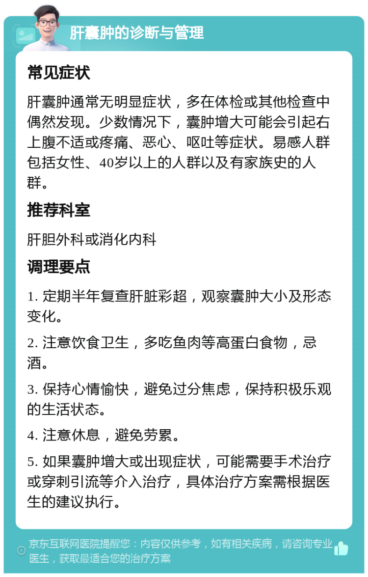 肝囊肿的诊断与管理 常见症状 肝囊肿通常无明显症状，多在体检或其他检查中偶然发现。少数情况下，囊肿增大可能会引起右上腹不适或疼痛、恶心、呕吐等症状。易感人群包括女性、40岁以上的人群以及有家族史的人群。 推荐科室 肝胆外科或消化内科 调理要点 1. 定期半年复查肝脏彩超，观察囊肿大小及形态变化。 2. 注意饮食卫生，多吃鱼肉等高蛋白食物，忌酒。 3. 保持心情愉快，避免过分焦虑，保持积极乐观的生活状态。 4. 注意休息，避免劳累。 5. 如果囊肿增大或出现症状，可能需要手术治疗或穿刺引流等介入治疗，具体治疗方案需根据医生的建议执行。