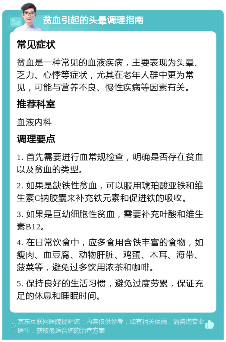 贫血引起的头晕调理指南 常见症状 贫血是一种常见的血液疾病，主要表现为头晕、乏力、心悸等症状，尤其在老年人群中更为常见，可能与营养不良、慢性疾病等因素有关。 推荐科室 血液内科 调理要点 1. 首先需要进行血常规检查，明确是否存在贫血以及贫血的类型。 2. 如果是缺铁性贫血，可以服用琥珀酸亚铁和维生素C钠胶囊来补充铁元素和促进铁的吸收。 3. 如果是巨幼细胞性贫血，需要补充叶酸和维生素B12。 4. 在日常饮食中，应多食用含铁丰富的食物，如瘦肉、血豆腐、动物肝脏、鸡蛋、木耳、海带、菠菜等，避免过多饮用浓茶和咖啡。 5. 保持良好的生活习惯，避免过度劳累，保证充足的休息和睡眠时间。