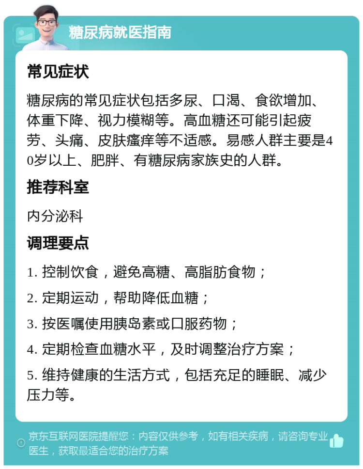 糖尿病就医指南 常见症状 糖尿病的常见症状包括多尿、口渴、食欲增加、体重下降、视力模糊等。高血糖还可能引起疲劳、头痛、皮肤瘙痒等不适感。易感人群主要是40岁以上、肥胖、有糖尿病家族史的人群。 推荐科室 内分泌科 调理要点 1. 控制饮食，避免高糖、高脂肪食物； 2. 定期运动，帮助降低血糖； 3. 按医嘱使用胰岛素或口服药物； 4. 定期检查血糖水平，及时调整治疗方案； 5. 维持健康的生活方式，包括充足的睡眠、减少压力等。