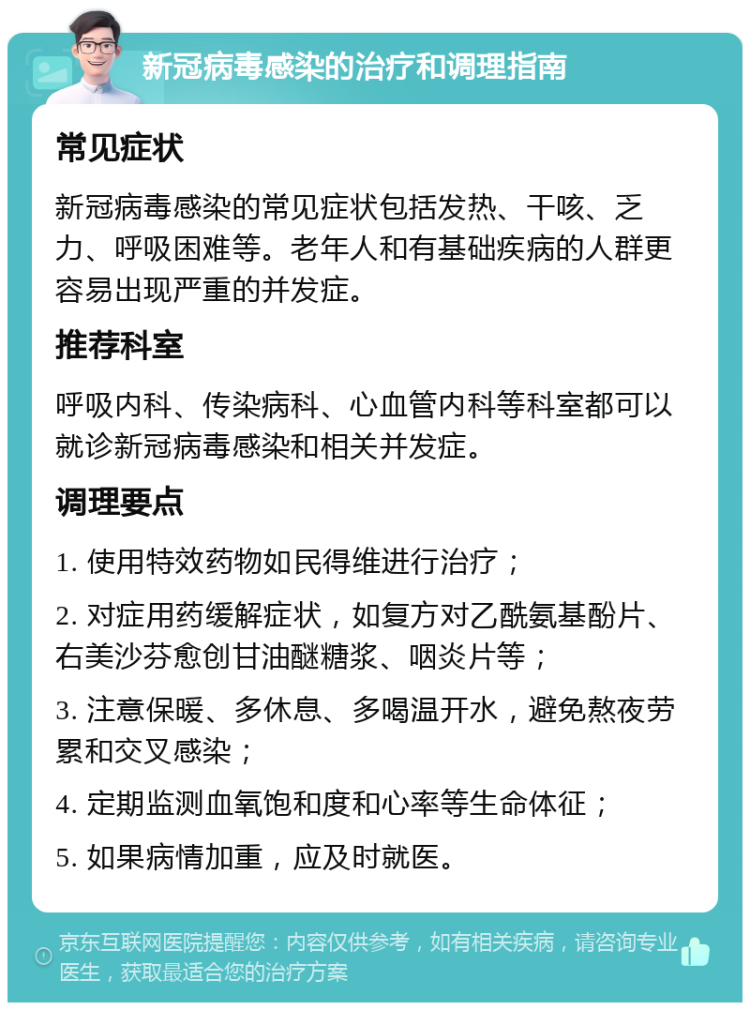 新冠病毒感染的治疗和调理指南 常见症状 新冠病毒感染的常见症状包括发热、干咳、乏力、呼吸困难等。老年人和有基础疾病的人群更容易出现严重的并发症。 推荐科室 呼吸内科、传染病科、心血管内科等科室都可以就诊新冠病毒感染和相关并发症。 调理要点 1. 使用特效药物如民得维进行治疗； 2. 对症用药缓解症状，如复方对乙酰氨基酚片、右美沙芬愈创甘油醚糖浆、咽炎片等； 3. 注意保暖、多休息、多喝温开水，避免熬夜劳累和交叉感染； 4. 定期监测血氧饱和度和心率等生命体征； 5. 如果病情加重，应及时就医。