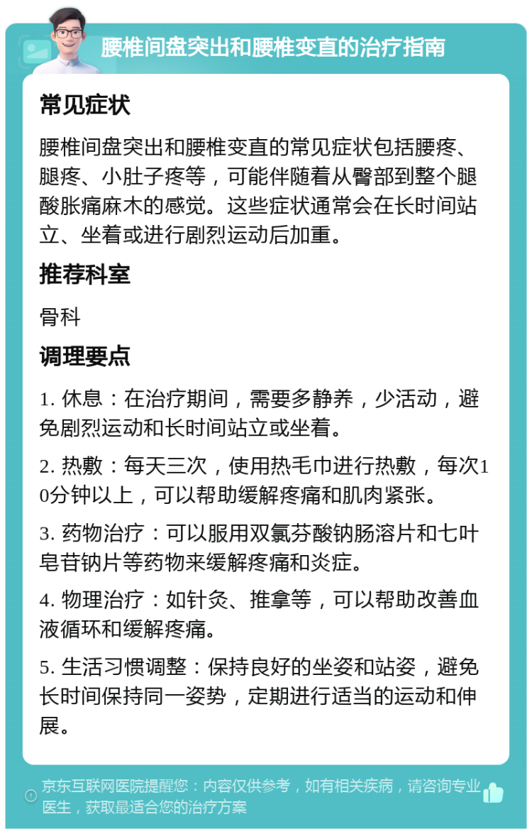 腰椎间盘突出和腰椎变直的治疗指南 常见症状 腰椎间盘突出和腰椎变直的常见症状包括腰疼、腿疼、小肚子疼等，可能伴随着从臀部到整个腿酸胀痛麻木的感觉。这些症状通常会在长时间站立、坐着或进行剧烈运动后加重。 推荐科室 骨科 调理要点 1. 休息：在治疗期间，需要多静养，少活动，避免剧烈运动和长时间站立或坐着。 2. 热敷：每天三次，使用热毛巾进行热敷，每次10分钟以上，可以帮助缓解疼痛和肌肉紧张。 3. 药物治疗：可以服用双氯芬酸钠肠溶片和七叶皂苷钠片等药物来缓解疼痛和炎症。 4. 物理治疗：如针灸、推拿等，可以帮助改善血液循环和缓解疼痛。 5. 生活习惯调整：保持良好的坐姿和站姿，避免长时间保持同一姿势，定期进行适当的运动和伸展。