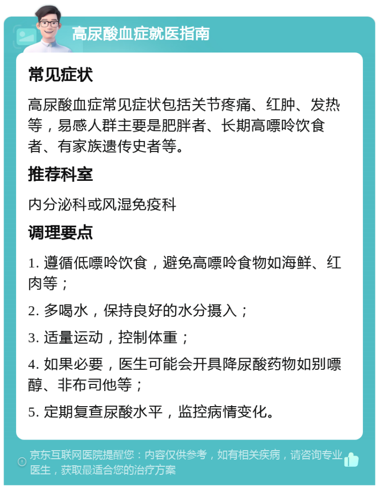 高尿酸血症就医指南 常见症状 高尿酸血症常见症状包括关节疼痛、红肿、发热等，易感人群主要是肥胖者、长期高嘌呤饮食者、有家族遗传史者等。 推荐科室 内分泌科或风湿免疫科 调理要点 1. 遵循低嘌呤饮食，避免高嘌呤食物如海鲜、红肉等； 2. 多喝水，保持良好的水分摄入； 3. 适量运动，控制体重； 4. 如果必要，医生可能会开具降尿酸药物如别嘌醇、非布司他等； 5. 定期复查尿酸水平，监控病情变化。