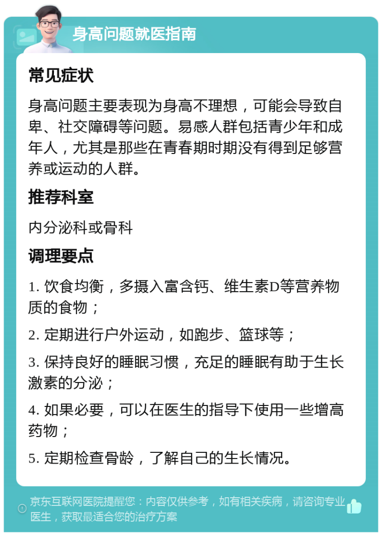 身高问题就医指南 常见症状 身高问题主要表现为身高不理想，可能会导致自卑、社交障碍等问题。易感人群包括青少年和成年人，尤其是那些在青春期时期没有得到足够营养或运动的人群。 推荐科室 内分泌科或骨科 调理要点 1. 饮食均衡，多摄入富含钙、维生素D等营养物质的食物； 2. 定期进行户外运动，如跑步、篮球等； 3. 保持良好的睡眠习惯，充足的睡眠有助于生长激素的分泌； 4. 如果必要，可以在医生的指导下使用一些增高药物； 5. 定期检查骨龄，了解自己的生长情况。