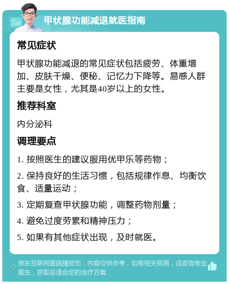 甲状腺功能减退就医指南 常见症状 甲状腺功能减退的常见症状包括疲劳、体重增加、皮肤干燥、便秘、记忆力下降等。易感人群主要是女性，尤其是40岁以上的女性。 推荐科室 内分泌科 调理要点 1. 按照医生的建议服用优甲乐等药物； 2. 保持良好的生活习惯，包括规律作息、均衡饮食、适量运动； 3. 定期复查甲状腺功能，调整药物剂量； 4. 避免过度劳累和精神压力； 5. 如果有其他症状出现，及时就医。