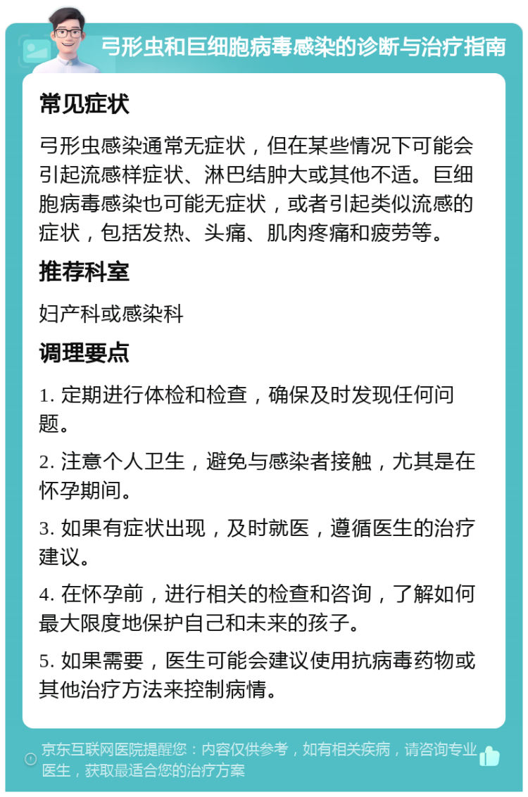 弓形虫和巨细胞病毒感染的诊断与治疗指南 常见症状 弓形虫感染通常无症状，但在某些情况下可能会引起流感样症状、淋巴结肿大或其他不适。巨细胞病毒感染也可能无症状，或者引起类似流感的症状，包括发热、头痛、肌肉疼痛和疲劳等。 推荐科室 妇产科或感染科 调理要点 1. 定期进行体检和检查，确保及时发现任何问题。 2. 注意个人卫生，避免与感染者接触，尤其是在怀孕期间。 3. 如果有症状出现，及时就医，遵循医生的治疗建议。 4. 在怀孕前，进行相关的检查和咨询，了解如何最大限度地保护自己和未来的孩子。 5. 如果需要，医生可能会建议使用抗病毒药物或其他治疗方法来控制病情。