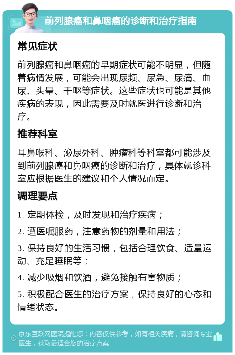 前列腺癌和鼻咽癌的诊断和治疗指南 常见症状 前列腺癌和鼻咽癌的早期症状可能不明显，但随着病情发展，可能会出现尿频、尿急、尿痛、血尿、头晕、干呕等症状。这些症状也可能是其他疾病的表现，因此需要及时就医进行诊断和治疗。 推荐科室 耳鼻喉科、泌尿外科、肿瘤科等科室都可能涉及到前列腺癌和鼻咽癌的诊断和治疗，具体就诊科室应根据医生的建议和个人情况而定。 调理要点 1. 定期体检，及时发现和治疗疾病； 2. 遵医嘱服药，注意药物的剂量和用法； 3. 保持良好的生活习惯，包括合理饮食、适量运动、充足睡眠等； 4. 减少吸烟和饮酒，避免接触有害物质； 5. 积极配合医生的治疗方案，保持良好的心态和情绪状态。