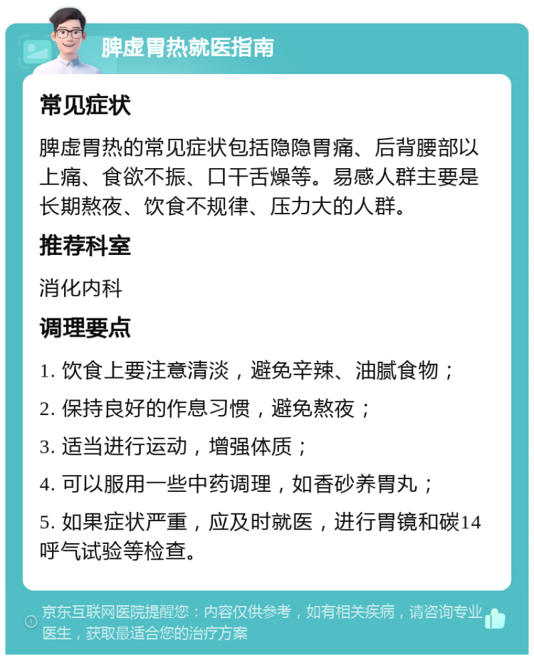 脾虚胃热就医指南 常见症状 脾虚胃热的常见症状包括隐隐胃痛、后背腰部以上痛、食欲不振、口干舌燥等。易感人群主要是长期熬夜、饮食不规律、压力大的人群。 推荐科室 消化内科 调理要点 1. 饮食上要注意清淡，避免辛辣、油腻食物； 2. 保持良好的作息习惯，避免熬夜； 3. 适当进行运动，增强体质； 4. 可以服用一些中药调理，如香砂养胃丸； 5. 如果症状严重，应及时就医，进行胃镜和碳14呼气试验等检查。