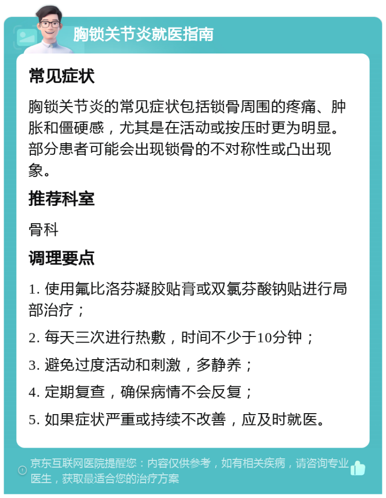 胸锁关节炎就医指南 常见症状 胸锁关节炎的常见症状包括锁骨周围的疼痛、肿胀和僵硬感，尤其是在活动或按压时更为明显。部分患者可能会出现锁骨的不对称性或凸出现象。 推荐科室 骨科 调理要点 1. 使用氟比洛芬凝胶贴膏或双氯芬酸钠贴进行局部治疗； 2. 每天三次进行热敷，时间不少于10分钟； 3. 避免过度活动和刺激，多静养； 4. 定期复查，确保病情不会反复； 5. 如果症状严重或持续不改善，应及时就医。