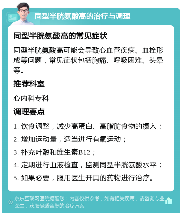 同型半胱氨酸高的治疗与调理 同型半胱氨酸高的常见症状 同型半胱氨酸高可能会导致心血管疾病、血栓形成等问题，常见症状包括胸痛、呼吸困难、头晕等。 推荐科室 心内科专科 调理要点 1. 饮食调整，减少高蛋白、高脂肪食物的摄入； 2. 增加运动量，适当进行有氧运动； 3. 补充叶酸和维生素B12； 4. 定期进行血液检查，监测同型半胱氨酸水平； 5. 如果必要，服用医生开具的药物进行治疗。