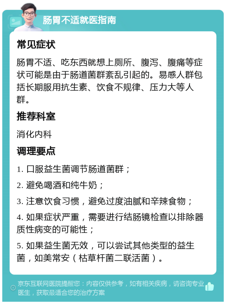 肠胃不适就医指南 常见症状 肠胃不适、吃东西就想上厕所、腹泻、腹痛等症状可能是由于肠道菌群紊乱引起的。易感人群包括长期服用抗生素、饮食不规律、压力大等人群。 推荐科室 消化内科 调理要点 1. 口服益生菌调节肠道菌群； 2. 避免喝酒和纯牛奶； 3. 注意饮食习惯，避免过度油腻和辛辣食物； 4. 如果症状严重，需要进行结肠镜检查以排除器质性病变的可能性； 5. 如果益生菌无效，可以尝试其他类型的益生菌，如美常安（枯草杆菌二联活菌）。