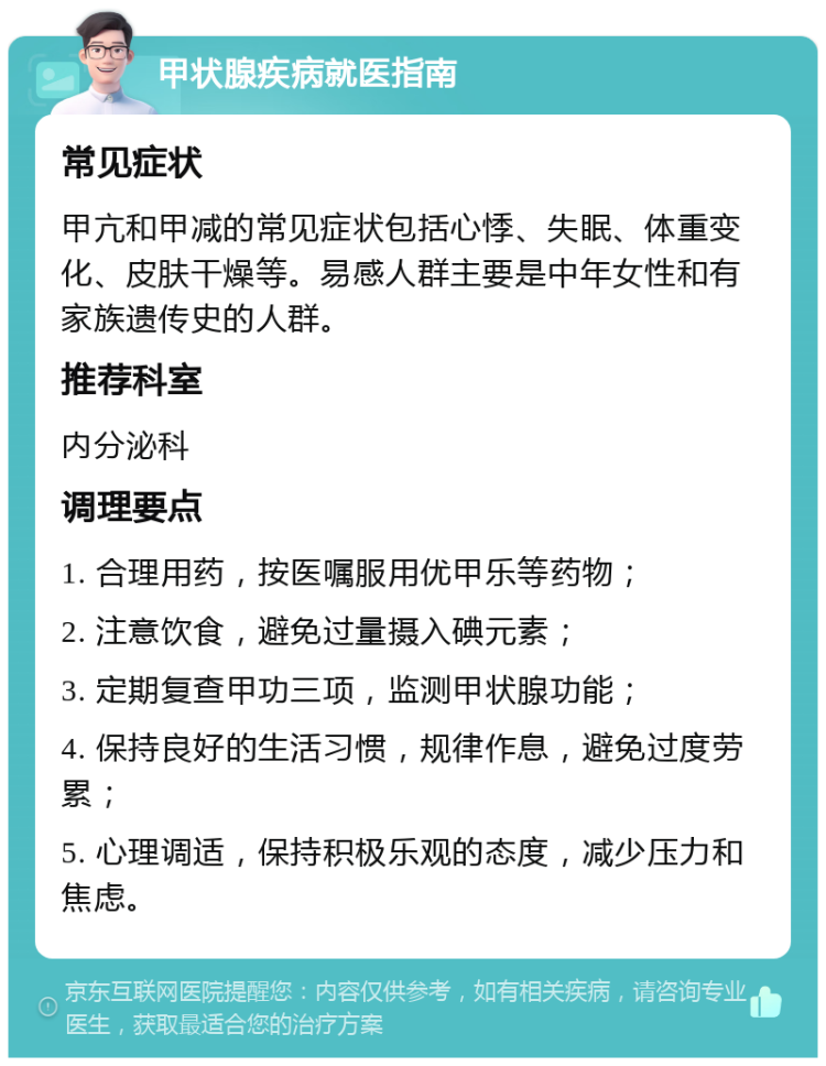 甲状腺疾病就医指南 常见症状 甲亢和甲减的常见症状包括心悸、失眠、体重变化、皮肤干燥等。易感人群主要是中年女性和有家族遗传史的人群。 推荐科室 内分泌科 调理要点 1. 合理用药，按医嘱服用优甲乐等药物； 2. 注意饮食，避免过量摄入碘元素； 3. 定期复查甲功三项，监测甲状腺功能； 4. 保持良好的生活习惯，规律作息，避免过度劳累； 5. 心理调适，保持积极乐观的态度，减少压力和焦虑。