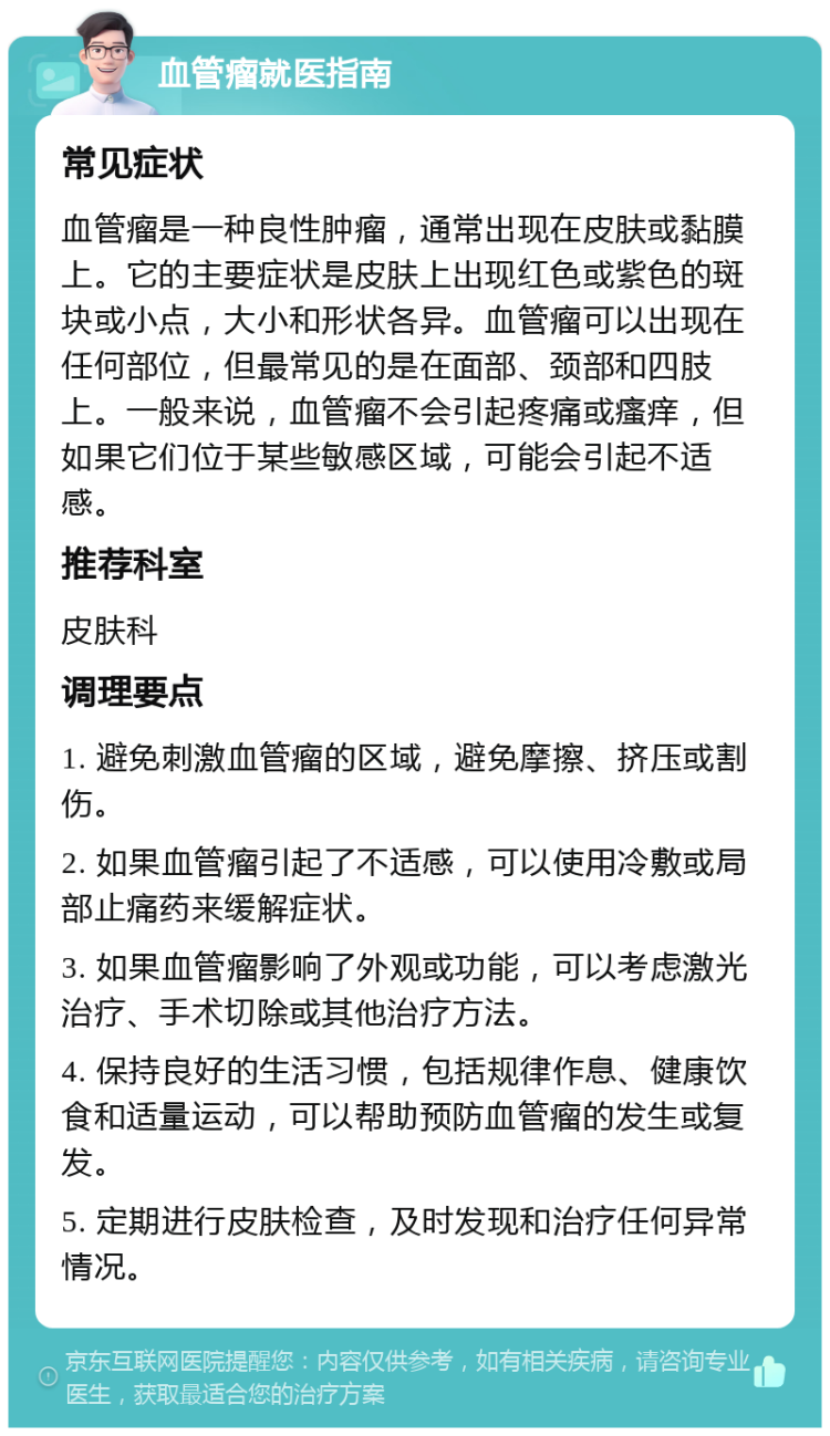 血管瘤就医指南 常见症状 血管瘤是一种良性肿瘤，通常出现在皮肤或黏膜上。它的主要症状是皮肤上出现红色或紫色的斑块或小点，大小和形状各异。血管瘤可以出现在任何部位，但最常见的是在面部、颈部和四肢上。一般来说，血管瘤不会引起疼痛或瘙痒，但如果它们位于某些敏感区域，可能会引起不适感。 推荐科室 皮肤科 调理要点 1. 避免刺激血管瘤的区域，避免摩擦、挤压或割伤。 2. 如果血管瘤引起了不适感，可以使用冷敷或局部止痛药来缓解症状。 3. 如果血管瘤影响了外观或功能，可以考虑激光治疗、手术切除或其他治疗方法。 4. 保持良好的生活习惯，包括规律作息、健康饮食和适量运动，可以帮助预防血管瘤的发生或复发。 5. 定期进行皮肤检查，及时发现和治疗任何异常情况。