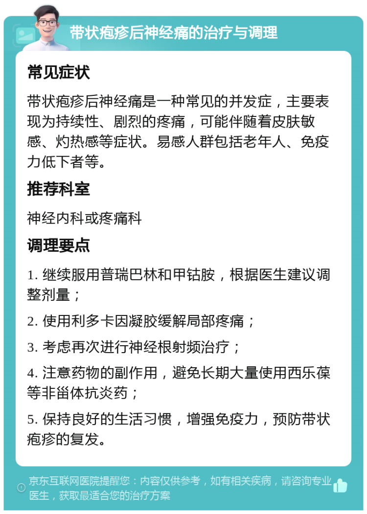 带状疱疹后神经痛的治疗与调理 常见症状 带状疱疹后神经痛是一种常见的并发症，主要表现为持续性、剧烈的疼痛，可能伴随着皮肤敏感、灼热感等症状。易感人群包括老年人、免疫力低下者等。 推荐科室 神经内科或疼痛科 调理要点 1. 继续服用普瑞巴林和甲钴胺，根据医生建议调整剂量； 2. 使用利多卡因凝胶缓解局部疼痛； 3. 考虑再次进行神经根射频治疗； 4. 注意药物的副作用，避免长期大量使用西乐葆等非甾体抗炎药； 5. 保持良好的生活习惯，增强免疫力，预防带状疱疹的复发。