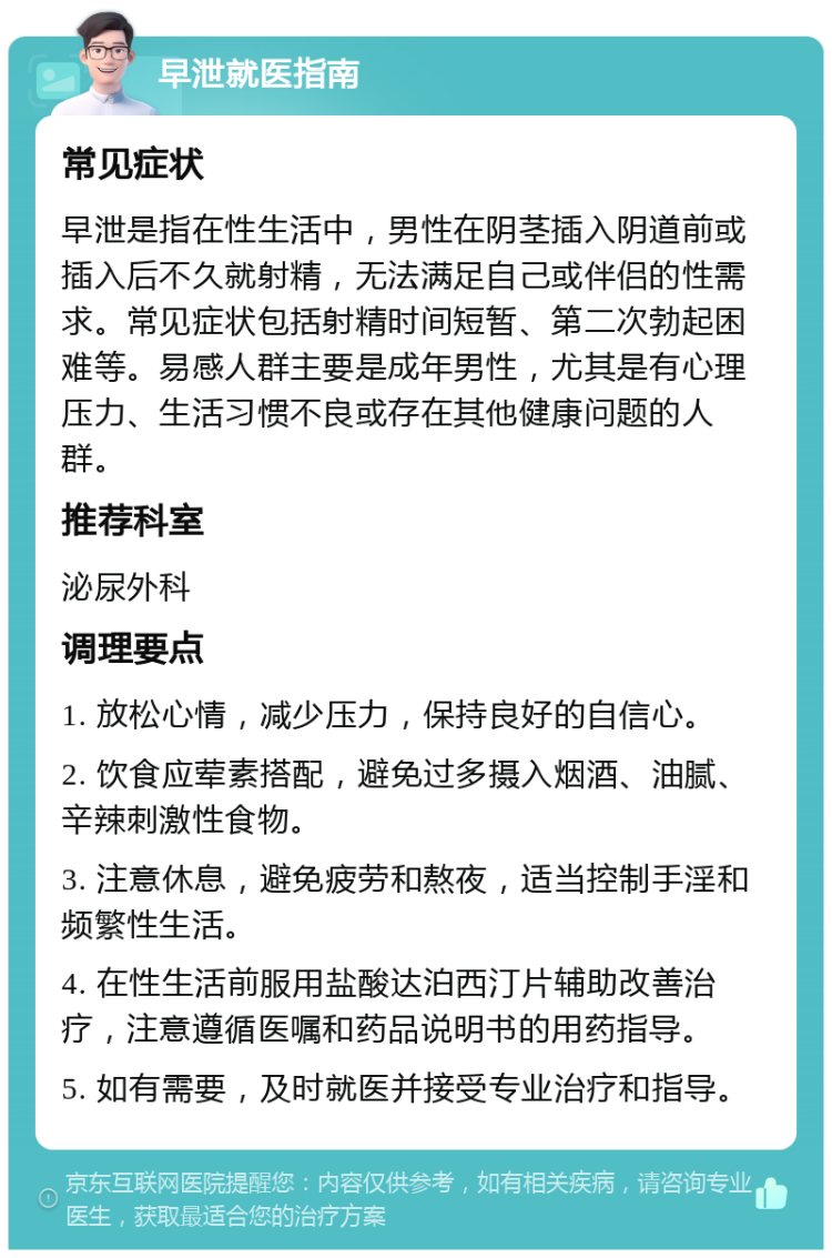 早泄就医指南 常见症状 早泄是指在性生活中，男性在阴茎插入阴道前或插入后不久就射精，无法满足自己或伴侣的性需求。常见症状包括射精时间短暂、第二次勃起困难等。易感人群主要是成年男性，尤其是有心理压力、生活习惯不良或存在其他健康问题的人群。 推荐科室 泌尿外科 调理要点 1. 放松心情，减少压力，保持良好的自信心。 2. 饮食应荤素搭配，避免过多摄入烟酒、油腻、辛辣刺激性食物。 3. 注意休息，避免疲劳和熬夜，适当控制手淫和频繁性生活。 4. 在性生活前服用盐酸达泊西汀片辅助改善治疗，注意遵循医嘱和药品说明书的用药指导。 5. 如有需要，及时就医并接受专业治疗和指导。