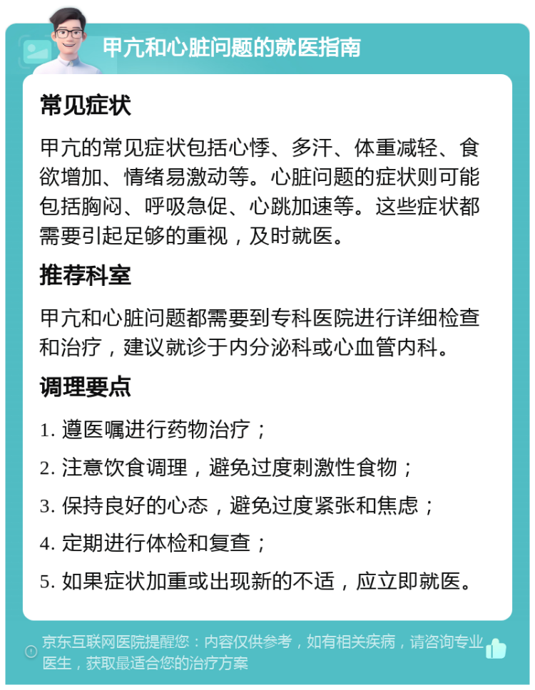 甲亢和心脏问题的就医指南 常见症状 甲亢的常见症状包括心悸、多汗、体重减轻、食欲增加、情绪易激动等。心脏问题的症状则可能包括胸闷、呼吸急促、心跳加速等。这些症状都需要引起足够的重视，及时就医。 推荐科室 甲亢和心脏问题都需要到专科医院进行详细检查和治疗，建议就诊于内分泌科或心血管内科。 调理要点 1. 遵医嘱进行药物治疗； 2. 注意饮食调理，避免过度刺激性食物； 3. 保持良好的心态，避免过度紧张和焦虑； 4. 定期进行体检和复查； 5. 如果症状加重或出现新的不适，应立即就医。