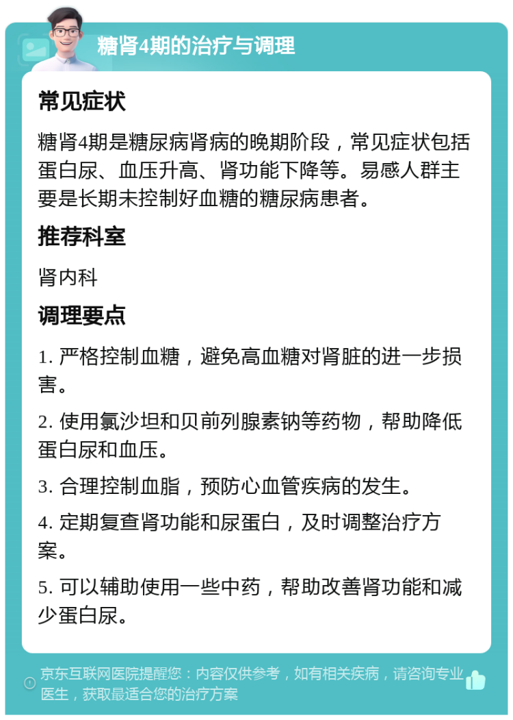 糖肾4期的治疗与调理 常见症状 糖肾4期是糖尿病肾病的晚期阶段，常见症状包括蛋白尿、血压升高、肾功能下降等。易感人群主要是长期未控制好血糖的糖尿病患者。 推荐科室 肾内科 调理要点 1. 严格控制血糖，避免高血糖对肾脏的进一步损害。 2. 使用氯沙坦和贝前列腺素钠等药物，帮助降低蛋白尿和血压。 3. 合理控制血脂，预防心血管疾病的发生。 4. 定期复查肾功能和尿蛋白，及时调整治疗方案。 5. 可以辅助使用一些中药，帮助改善肾功能和减少蛋白尿。