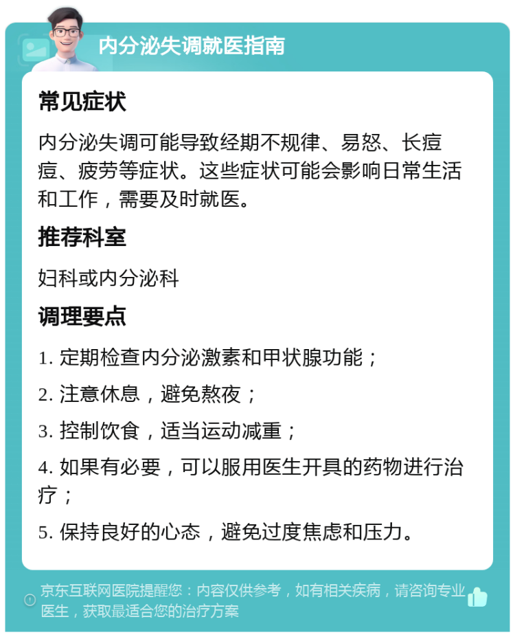 内分泌失调就医指南 常见症状 内分泌失调可能导致经期不规律、易怒、长痘痘、疲劳等症状。这些症状可能会影响日常生活和工作，需要及时就医。 推荐科室 妇科或内分泌科 调理要点 1. 定期检查内分泌激素和甲状腺功能； 2. 注意休息，避免熬夜； 3. 控制饮食，适当运动减重； 4. 如果有必要，可以服用医生开具的药物进行治疗； 5. 保持良好的心态，避免过度焦虑和压力。