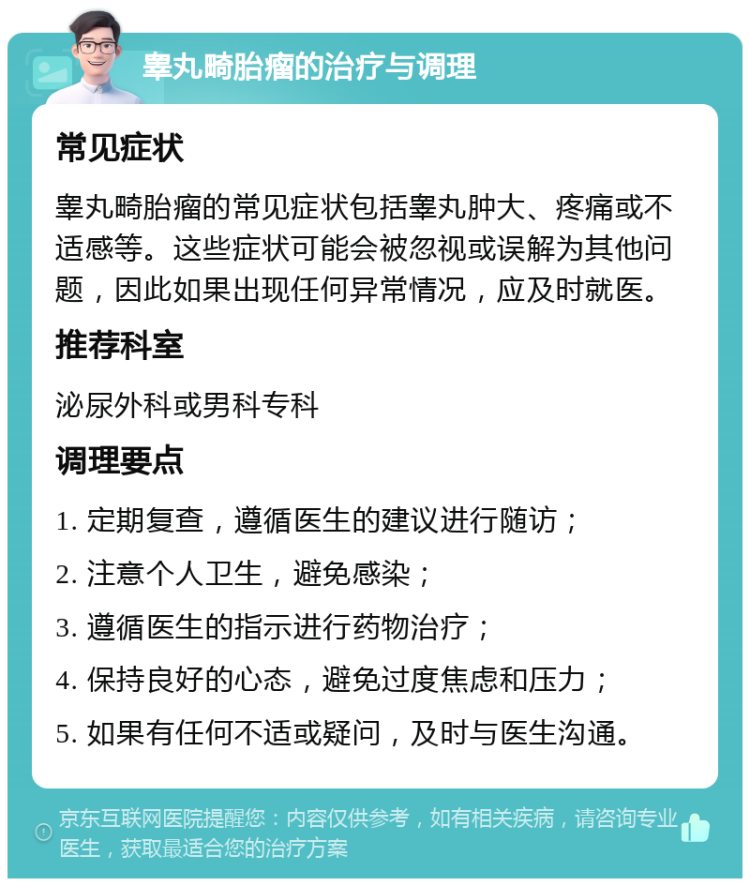 睾丸畸胎瘤的治疗与调理 常见症状 睾丸畸胎瘤的常见症状包括睾丸肿大、疼痛或不适感等。这些症状可能会被忽视或误解为其他问题，因此如果出现任何异常情况，应及时就医。 推荐科室 泌尿外科或男科专科 调理要点 1. 定期复查，遵循医生的建议进行随访； 2. 注意个人卫生，避免感染； 3. 遵循医生的指示进行药物治疗； 4. 保持良好的心态，避免过度焦虑和压力； 5. 如果有任何不适或疑问，及时与医生沟通。