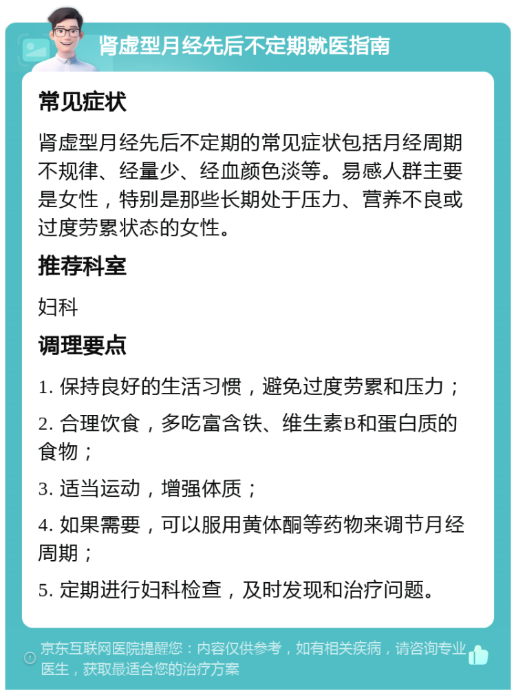 肾虚型月经先后不定期就医指南 常见症状 肾虚型月经先后不定期的常见症状包括月经周期不规律、经量少、经血颜色淡等。易感人群主要是女性，特别是那些长期处于压力、营养不良或过度劳累状态的女性。 推荐科室 妇科 调理要点 1. 保持良好的生活习惯，避免过度劳累和压力； 2. 合理饮食，多吃富含铁、维生素B和蛋白质的食物； 3. 适当运动，增强体质； 4. 如果需要，可以服用黄体酮等药物来调节月经周期； 5. 定期进行妇科检查，及时发现和治疗问题。