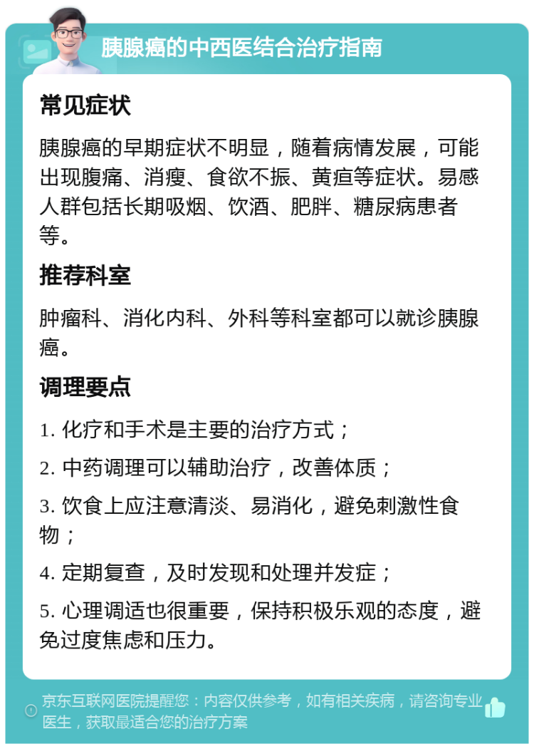 胰腺癌的中西医结合治疗指南 常见症状 胰腺癌的早期症状不明显，随着病情发展，可能出现腹痛、消瘦、食欲不振、黄疸等症状。易感人群包括长期吸烟、饮酒、肥胖、糖尿病患者等。 推荐科室 肿瘤科、消化内科、外科等科室都可以就诊胰腺癌。 调理要点 1. 化疗和手术是主要的治疗方式； 2. 中药调理可以辅助治疗，改善体质； 3. 饮食上应注意清淡、易消化，避免刺激性食物； 4. 定期复查，及时发现和处理并发症； 5. 心理调适也很重要，保持积极乐观的态度，避免过度焦虑和压力。