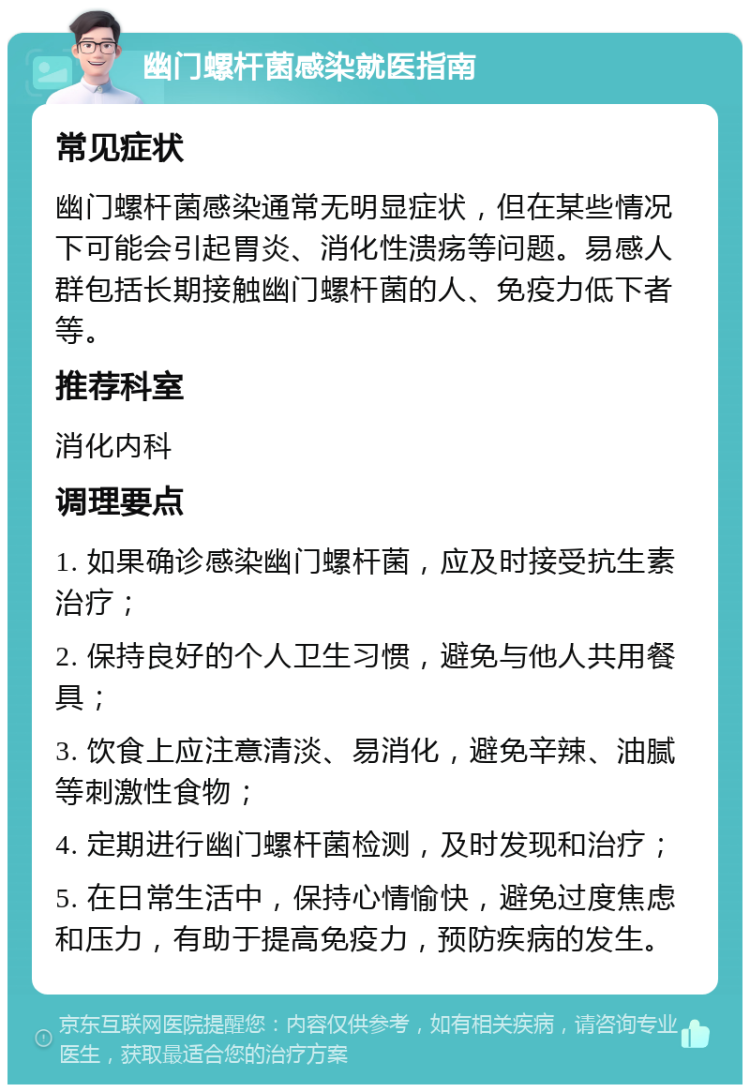 幽门螺杆菌感染就医指南 常见症状 幽门螺杆菌感染通常无明显症状，但在某些情况下可能会引起胃炎、消化性溃疡等问题。易感人群包括长期接触幽门螺杆菌的人、免疫力低下者等。 推荐科室 消化内科 调理要点 1. 如果确诊感染幽门螺杆菌，应及时接受抗生素治疗； 2. 保持良好的个人卫生习惯，避免与他人共用餐具； 3. 饮食上应注意清淡、易消化，避免辛辣、油腻等刺激性食物； 4. 定期进行幽门螺杆菌检测，及时发现和治疗； 5. 在日常生活中，保持心情愉快，避免过度焦虑和压力，有助于提高免疫力，预防疾病的发生。