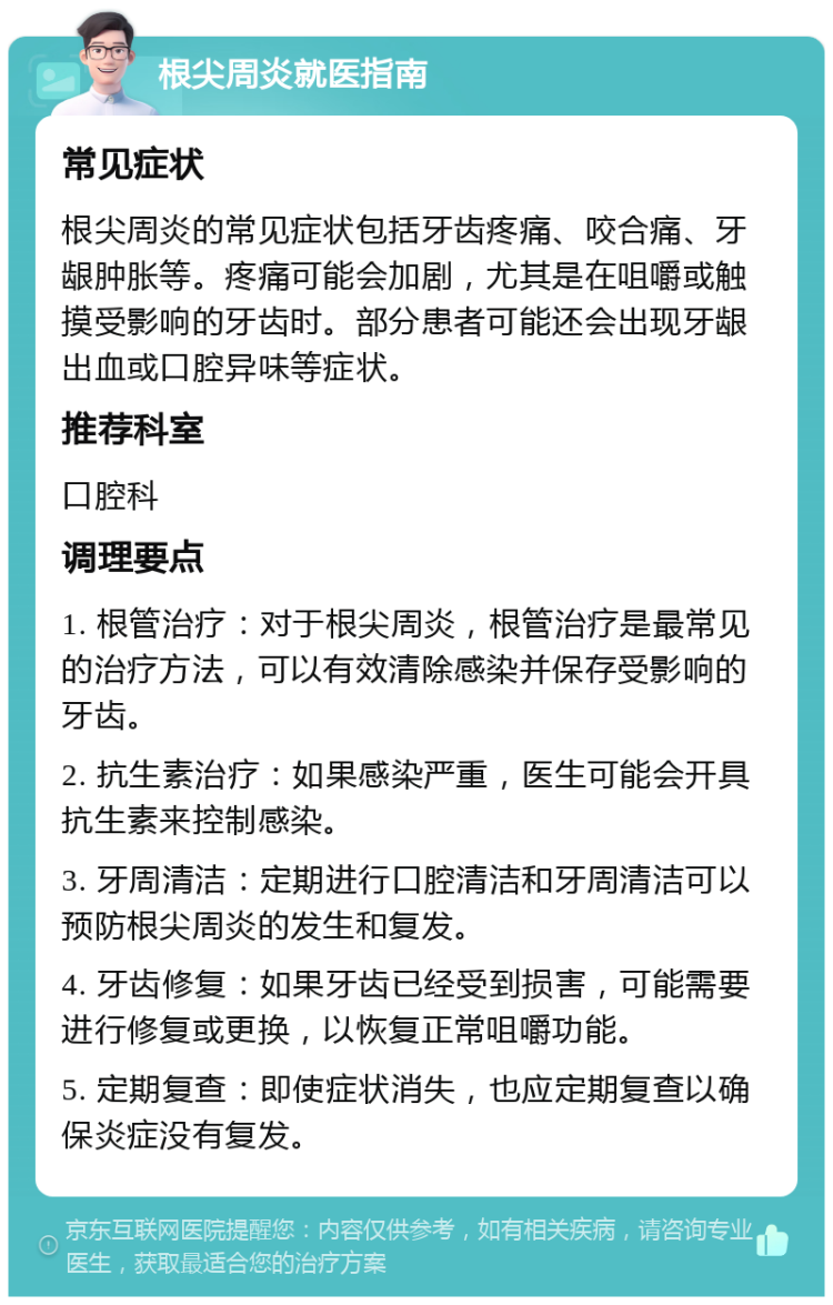 根尖周炎就医指南 常见症状 根尖周炎的常见症状包括牙齿疼痛、咬合痛、牙龈肿胀等。疼痛可能会加剧，尤其是在咀嚼或触摸受影响的牙齿时。部分患者可能还会出现牙龈出血或口腔异味等症状。 推荐科室 口腔科 调理要点 1. 根管治疗：对于根尖周炎，根管治疗是最常见的治疗方法，可以有效清除感染并保存受影响的牙齿。 2. 抗生素治疗：如果感染严重，医生可能会开具抗生素来控制感染。 3. 牙周清洁：定期进行口腔清洁和牙周清洁可以预防根尖周炎的发生和复发。 4. 牙齿修复：如果牙齿已经受到损害，可能需要进行修复或更换，以恢复正常咀嚼功能。 5. 定期复查：即使症状消失，也应定期复查以确保炎症没有复发。