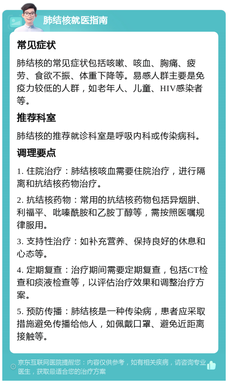 肺结核就医指南 常见症状 肺结核的常见症状包括咳嗽、咳血、胸痛、疲劳、食欲不振、体重下降等。易感人群主要是免疫力较低的人群，如老年人、儿童、HIV感染者等。 推荐科室 肺结核的推荐就诊科室是呼吸内科或传染病科。 调理要点 1. 住院治疗：肺结核咳血需要住院治疗，进行隔离和抗结核药物治疗。 2. 抗结核药物：常用的抗结核药物包括异烟肼、利福平、吡嗪酰胺和乙胺丁醇等，需按照医嘱规律服用。 3. 支持性治疗：如补充营养、保持良好的休息和心态等。 4. 定期复查：治疗期间需要定期复查，包括CT检查和痰液检查等，以评估治疗效果和调整治疗方案。 5. 预防传播：肺结核是一种传染病，患者应采取措施避免传播给他人，如佩戴口罩、避免近距离接触等。