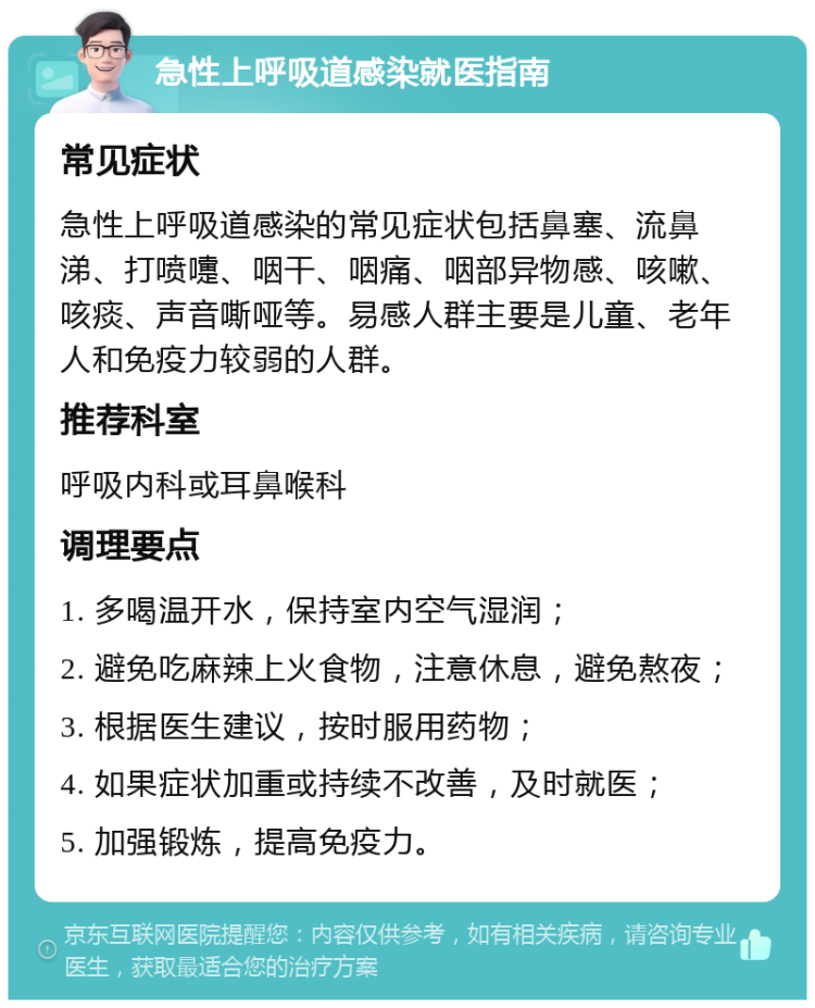 急性上呼吸道感染就医指南 常见症状 急性上呼吸道感染的常见症状包括鼻塞、流鼻涕、打喷嚏、咽干、咽痛、咽部异物感、咳嗽、咳痰、声音嘶哑等。易感人群主要是儿童、老年人和免疫力较弱的人群。 推荐科室 呼吸内科或耳鼻喉科 调理要点 1. 多喝温开水，保持室内空气湿润； 2. 避免吃麻辣上火食物，注意休息，避免熬夜； 3. 根据医生建议，按时服用药物； 4. 如果症状加重或持续不改善，及时就医； 5. 加强锻炼，提高免疫力。