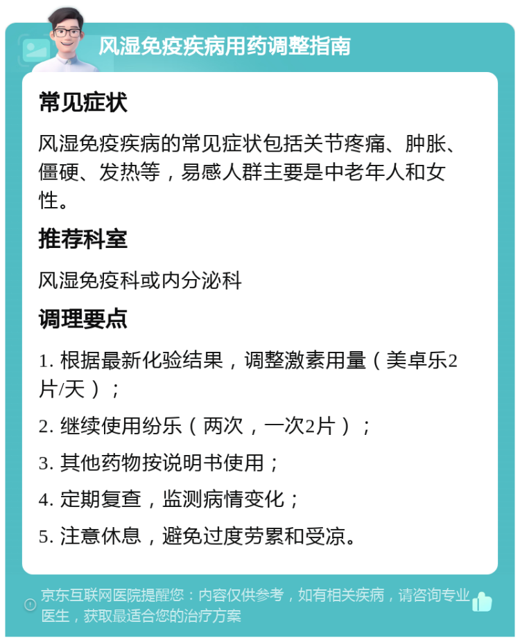 风湿免疫疾病用药调整指南 常见症状 风湿免疫疾病的常见症状包括关节疼痛、肿胀、僵硬、发热等，易感人群主要是中老年人和女性。 推荐科室 风湿免疫科或内分泌科 调理要点 1. 根据最新化验结果，调整激素用量（美卓乐2片/天）； 2. 继续使用纷乐（两次，一次2片）； 3. 其他药物按说明书使用； 4. 定期复查，监测病情变化； 5. 注意休息，避免过度劳累和受凉。