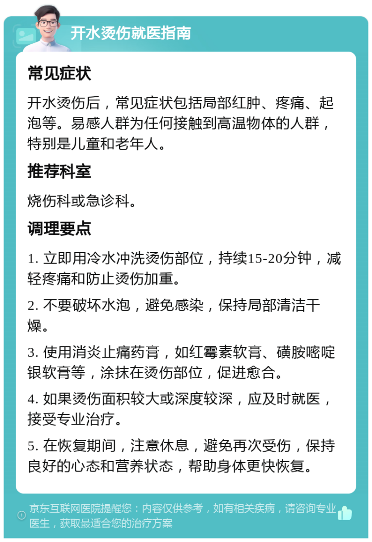 开水烫伤就医指南 常见症状 开水烫伤后，常见症状包括局部红肿、疼痛、起泡等。易感人群为任何接触到高温物体的人群，特别是儿童和老年人。 推荐科室 烧伤科或急诊科。 调理要点 1. 立即用冷水冲洗烫伤部位，持续15-20分钟，减轻疼痛和防止烫伤加重。 2. 不要破坏水泡，避免感染，保持局部清洁干燥。 3. 使用消炎止痛药膏，如红霉素软膏、磺胺嘧啶银软膏等，涂抹在烫伤部位，促进愈合。 4. 如果烫伤面积较大或深度较深，应及时就医，接受专业治疗。 5. 在恢复期间，注意休息，避免再次受伤，保持良好的心态和营养状态，帮助身体更快恢复。