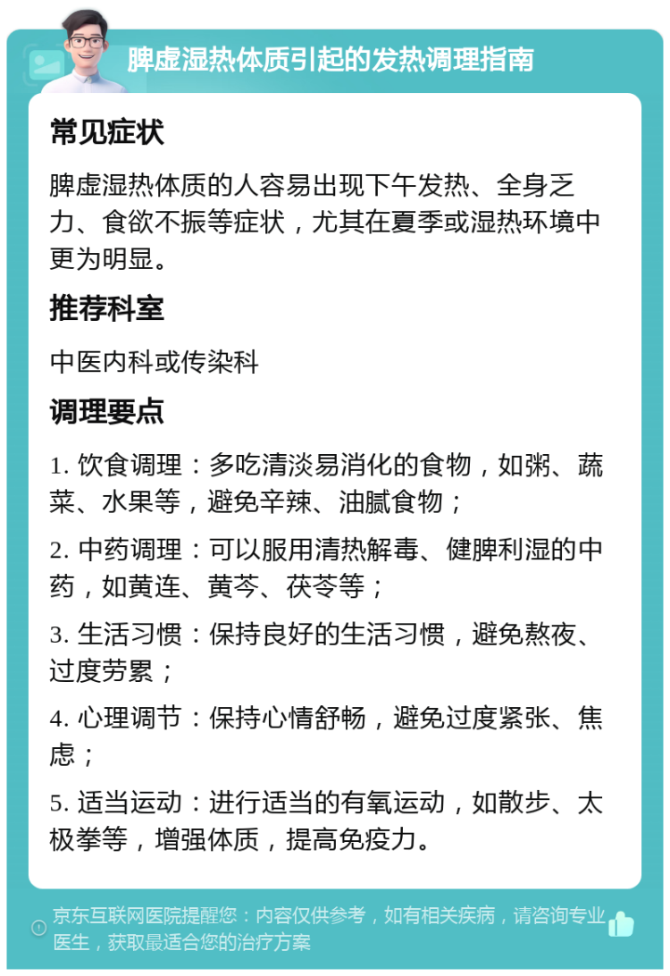 脾虚湿热体质引起的发热调理指南 常见症状 脾虚湿热体质的人容易出现下午发热、全身乏力、食欲不振等症状，尤其在夏季或湿热环境中更为明显。 推荐科室 中医内科或传染科 调理要点 1. 饮食调理：多吃清淡易消化的食物，如粥、蔬菜、水果等，避免辛辣、油腻食物； 2. 中药调理：可以服用清热解毒、健脾利湿的中药，如黄连、黄芩、茯苓等； 3. 生活习惯：保持良好的生活习惯，避免熬夜、过度劳累； 4. 心理调节：保持心情舒畅，避免过度紧张、焦虑； 5. 适当运动：进行适当的有氧运动，如散步、太极拳等，增强体质，提高免疫力。