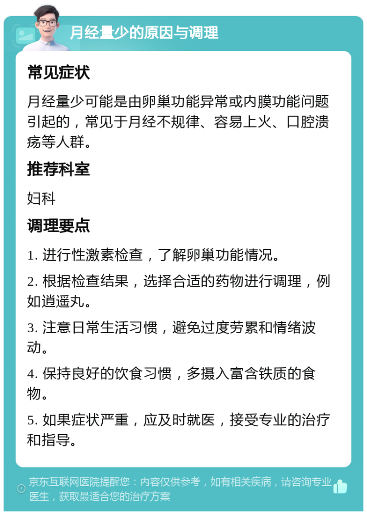 月经量少的原因与调理 常见症状 月经量少可能是由卵巢功能异常或内膜功能问题引起的，常见于月经不规律、容易上火、口腔溃疡等人群。 推荐科室 妇科 调理要点 1. 进行性激素检查，了解卵巢功能情况。 2. 根据检查结果，选择合适的药物进行调理，例如逍遥丸。 3. 注意日常生活习惯，避免过度劳累和情绪波动。 4. 保持良好的饮食习惯，多摄入富含铁质的食物。 5. 如果症状严重，应及时就医，接受专业的治疗和指导。