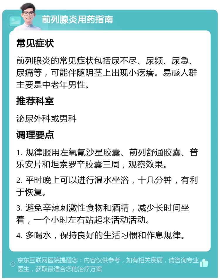 前列腺炎用药指南 常见症状 前列腺炎的常见症状包括尿不尽、尿频、尿急、尿痛等，可能伴随阴茎上出现小疙瘩。易感人群主要是中老年男性。 推荐科室 泌尿外科或男科 调理要点 1. 规律服用左氧氟沙星胶囊、前列舒通胶囊、普乐安片和坦索罗辛胶囊三周，观察效果。 2. 平时晚上可以进行温水坐浴，十几分钟，有利于恢复。 3. 避免辛辣刺激性食物和酒精，减少长时间坐着，一个小时左右站起来活动活动。 4. 多喝水，保持良好的生活习惯和作息规律。