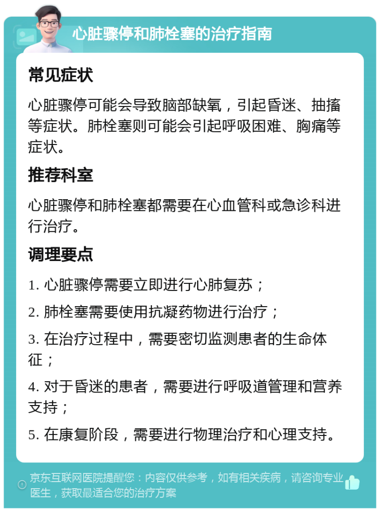 心脏骤停和肺栓塞的治疗指南 常见症状 心脏骤停可能会导致脑部缺氧，引起昏迷、抽搐等症状。肺栓塞则可能会引起呼吸困难、胸痛等症状。 推荐科室 心脏骤停和肺栓塞都需要在心血管科或急诊科进行治疗。 调理要点 1. 心脏骤停需要立即进行心肺复苏； 2. 肺栓塞需要使用抗凝药物进行治疗； 3. 在治疗过程中，需要密切监测患者的生命体征； 4. 对于昏迷的患者，需要进行呼吸道管理和营养支持； 5. 在康复阶段，需要进行物理治疗和心理支持。