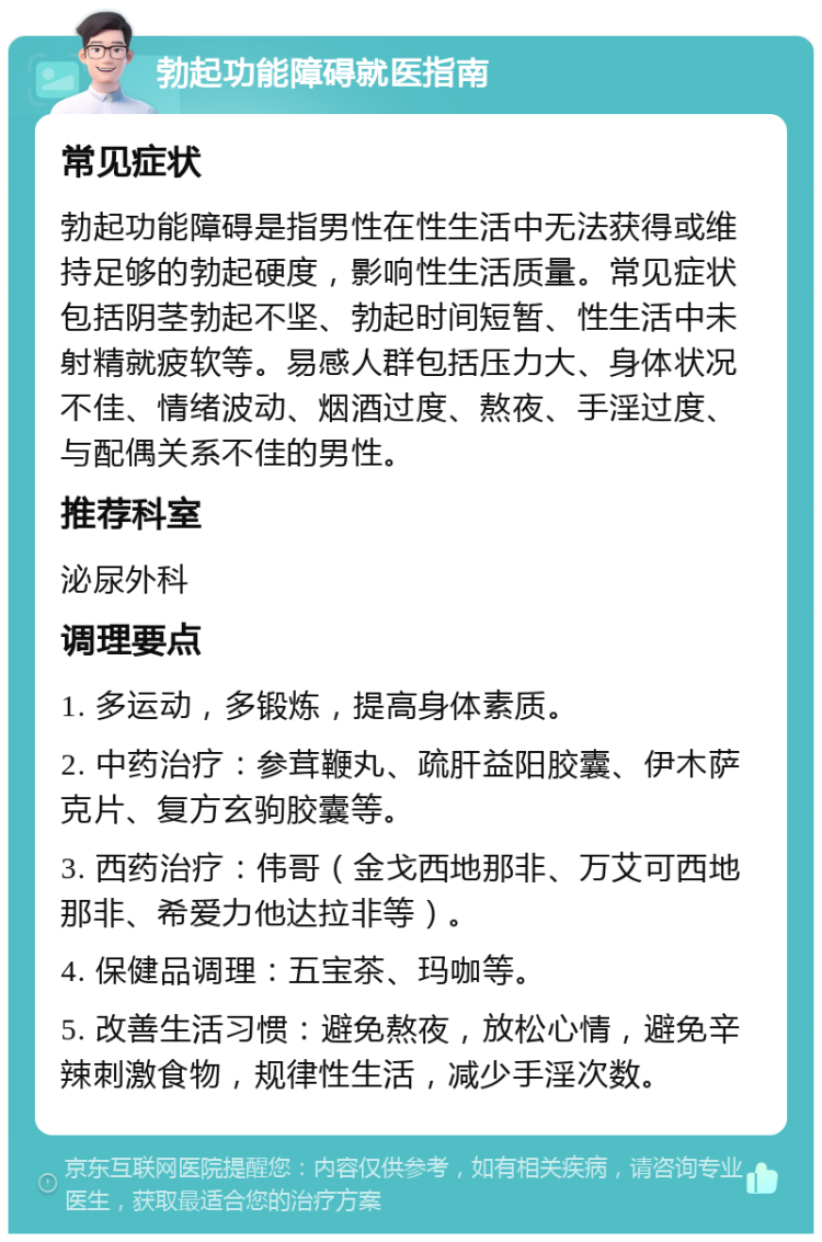 勃起功能障碍就医指南 常见症状 勃起功能障碍是指男性在性生活中无法获得或维持足够的勃起硬度，影响性生活质量。常见症状包括阴茎勃起不坚、勃起时间短暂、性生活中未射精就疲软等。易感人群包括压力大、身体状况不佳、情绪波动、烟酒过度、熬夜、手淫过度、与配偶关系不佳的男性。 推荐科室 泌尿外科 调理要点 1. 多运动，多锻炼，提高身体素质。 2. 中药治疗：参茸鞭丸、疏肝益阳胶囊、伊木萨克片、复方玄驹胶囊等。 3. 西药治疗：伟哥（金戈西地那非、万艾可西地那非、希爱力他达拉非等）。 4. 保健品调理：五宝茶、玛咖等。 5. 改善生活习惯：避免熬夜，放松心情，避免辛辣刺激食物，规律性生活，减少手淫次数。