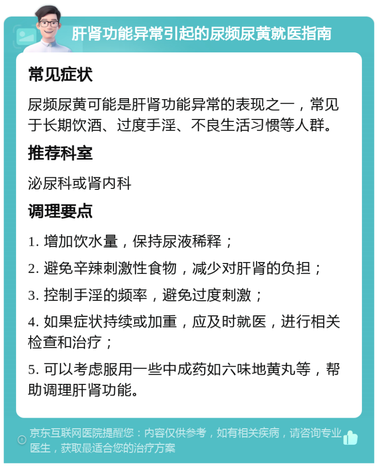 肝肾功能异常引起的尿频尿黄就医指南 常见症状 尿频尿黄可能是肝肾功能异常的表现之一，常见于长期饮酒、过度手淫、不良生活习惯等人群。 推荐科室 泌尿科或肾内科 调理要点 1. 增加饮水量，保持尿液稀释； 2. 避免辛辣刺激性食物，减少对肝肾的负担； 3. 控制手淫的频率，避免过度刺激； 4. 如果症状持续或加重，应及时就医，进行相关检查和治疗； 5. 可以考虑服用一些中成药如六味地黄丸等，帮助调理肝肾功能。