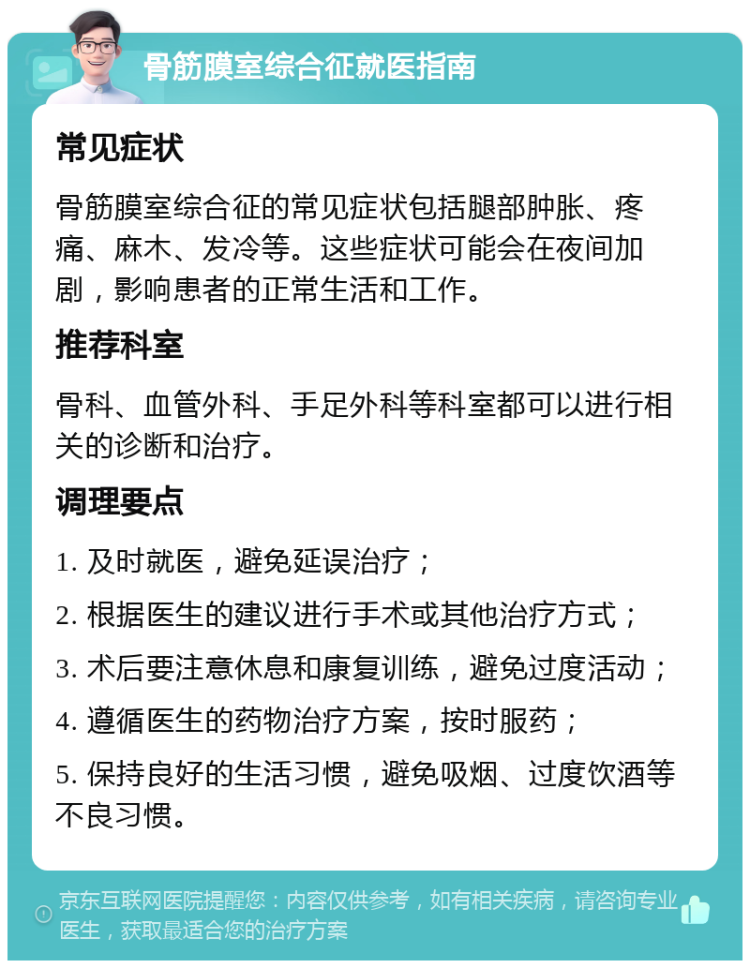 骨筋膜室综合征就医指南 常见症状 骨筋膜室综合征的常见症状包括腿部肿胀、疼痛、麻木、发冷等。这些症状可能会在夜间加剧，影响患者的正常生活和工作。 推荐科室 骨科、血管外科、手足外科等科室都可以进行相关的诊断和治疗。 调理要点 1. 及时就医，避免延误治疗； 2. 根据医生的建议进行手术或其他治疗方式； 3. 术后要注意休息和康复训练，避免过度活动； 4. 遵循医生的药物治疗方案，按时服药； 5. 保持良好的生活习惯，避免吸烟、过度饮酒等不良习惯。