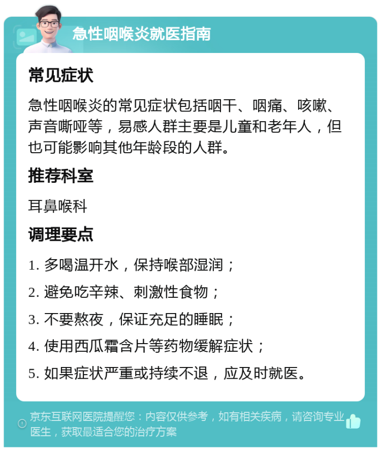 急性咽喉炎就医指南 常见症状 急性咽喉炎的常见症状包括咽干、咽痛、咳嗽、声音嘶哑等，易感人群主要是儿童和老年人，但也可能影响其他年龄段的人群。 推荐科室 耳鼻喉科 调理要点 1. 多喝温开水，保持喉部湿润； 2. 避免吃辛辣、刺激性食物； 3. 不要熬夜，保证充足的睡眠； 4. 使用西瓜霜含片等药物缓解症状； 5. 如果症状严重或持续不退，应及时就医。