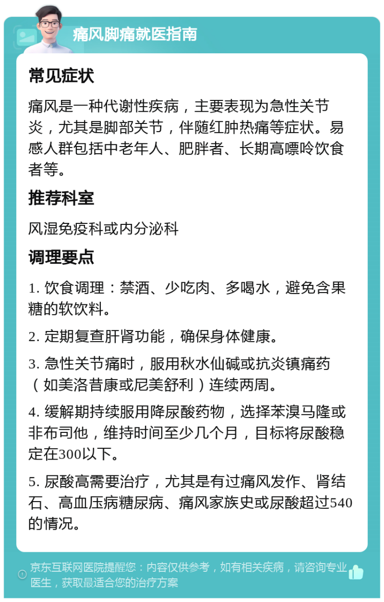 痛风脚痛就医指南 常见症状 痛风是一种代谢性疾病，主要表现为急性关节炎，尤其是脚部关节，伴随红肿热痛等症状。易感人群包括中老年人、肥胖者、长期高嘌呤饮食者等。 推荐科室 风湿免疫科或内分泌科 调理要点 1. 饮食调理：禁酒、少吃肉、多喝水，避免含果糖的软饮料。 2. 定期复查肝肾功能，确保身体健康。 3. 急性关节痛时，服用秋水仙碱或抗炎镇痛药（如美洛昔康或尼美舒利）连续两周。 4. 缓解期持续服用降尿酸药物，选择苯溴马隆或非布司他，维持时间至少几个月，目标将尿酸稳定在300以下。 5. 尿酸高需要治疗，尤其是有过痛风发作、肾结石、高血压病糖尿病、痛风家族史或尿酸超过540的情况。