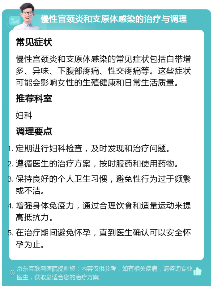 慢性宫颈炎和支原体感染的治疗与调理 常见症状 慢性宫颈炎和支原体感染的常见症状包括白带增多、异味、下腹部疼痛、性交疼痛等。这些症状可能会影响女性的生殖健康和日常生活质量。 推荐科室 妇科 调理要点 定期进行妇科检查，及时发现和治疗问题。 遵循医生的治疗方案，按时服药和使用药物。 保持良好的个人卫生习惯，避免性行为过于频繁或不洁。 增强身体免疫力，通过合理饮食和适量运动来提高抵抗力。 在治疗期间避免怀孕，直到医生确认可以安全怀孕为止。